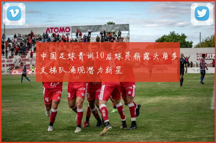 中国足球青训10后球员崭露头角多支梯队涌现潜力新星