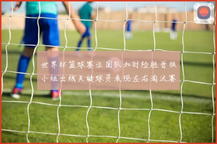 世界杯篮球赛法国队加时险胜晋级小组出线关键球员表现左右淘汰赛对阵