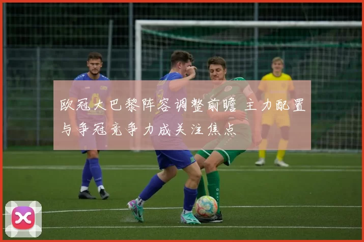 欧冠大巴黎阵容调整前瞻 主力配置与争冠竞争力成关注焦点