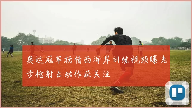 奥运冠军杨倩西海岸训练视频曝光步枪射击动作获关注