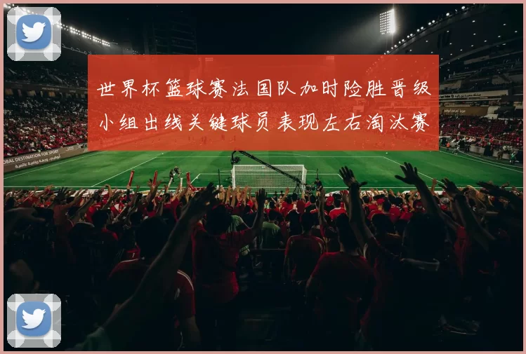 世界杯篮球赛法国队加时险胜晋级小组出线关键球员表现左右淘汰赛对阵