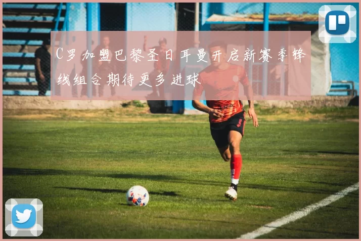 C罗加盟巴黎圣日耳曼开启新赛季锋线组合期待更多进球