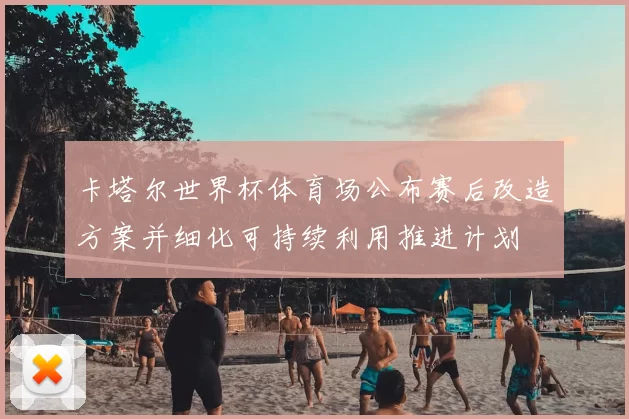 卡塔尔世界杯体育场公布赛后改造方案并细化可持续利用推进计划