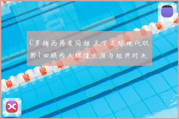 C罗梅西再度同框 天下足球绝代双骄1回顾两人辉煌生涯与经典对决