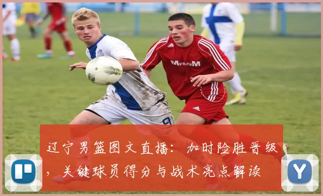 辽宁男篮图文直播:加时险胜晋级,关键球员得分与战术亮点解读