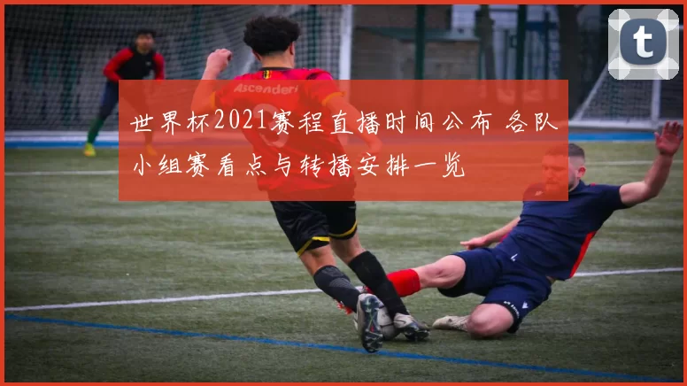 世界杯2021赛程直播时间公布 各队小组赛看点与转播安排一览