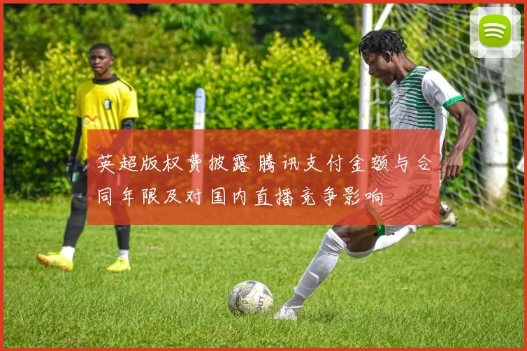 英超版权费披露 腾讯支付金额与合同年限及对国内直播竞争影响