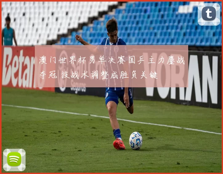 澳门世界杯男单决赛国乒主力鏖战夺冠 技战术调整成胜负关键