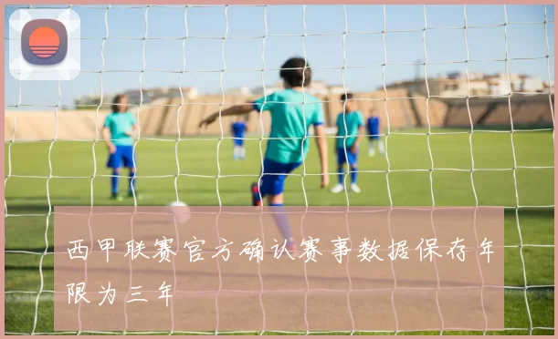西甲联赛官方确认赛事数据保存年限为三年
