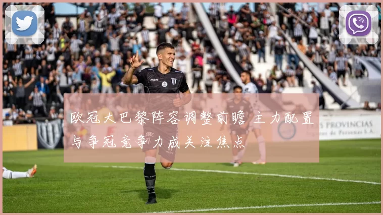 欧冠大巴黎阵容调整前瞻 主力配置与争冠竞争力成关注焦点