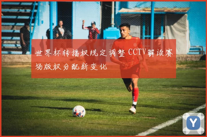 世界杯转播权规定调整 CCTV解读赛场版权分配新变化