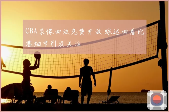 CBA录像回放免费开放 球迷回看比赛细节引发关注