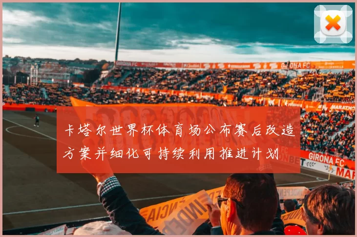 卡塔尔世界杯体育场公布赛后改造方案并细化可持续利用推进计划