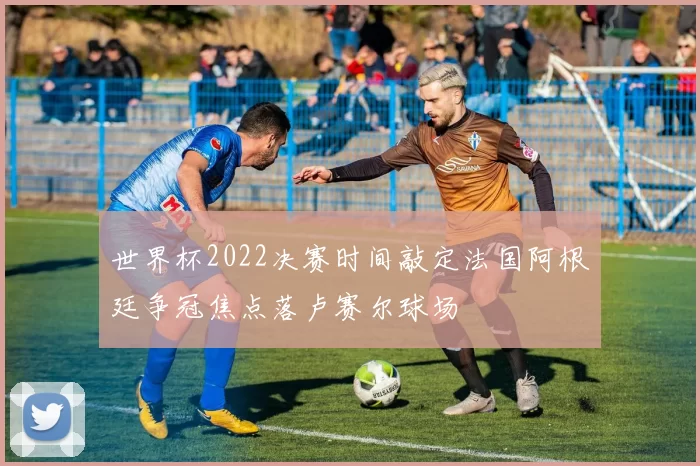 世界杯2022决赛时间敲定法国阿根廷争冠焦点落卢赛尔球场