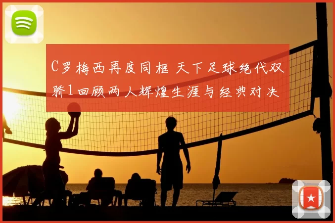 C罗梅西再度同框 天下足球绝代双骄1回顾两人辉煌生涯与经典对决
