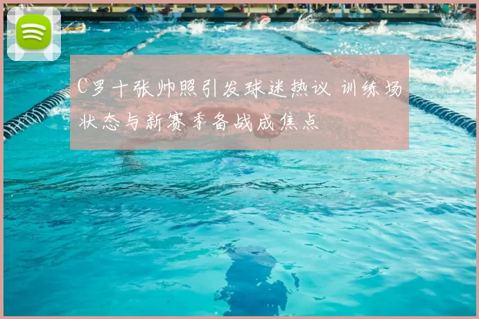 C罗十张帅照引发球迷热议 训练场状态与新赛季备战成焦点