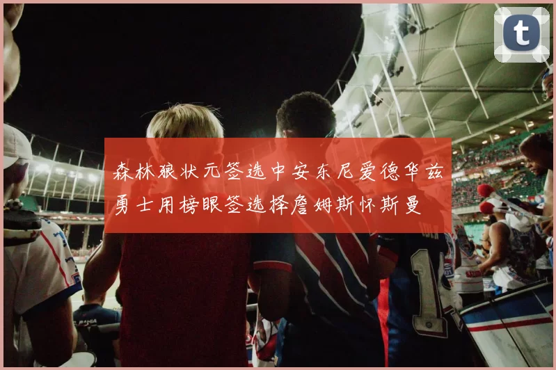 森林狼状元签选中安东尼爱德华兹勇士用榜眼签选择詹姆斯怀斯曼