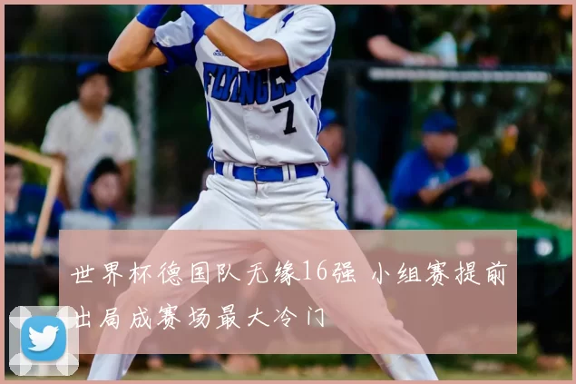 世界杯德国队无缘16强 小组赛提前出局成赛场最大冷门