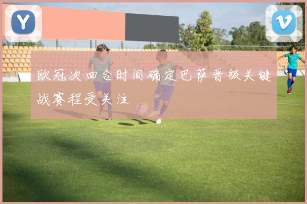 欧冠次回合时间确定巴萨晋级关键战赛程受关注