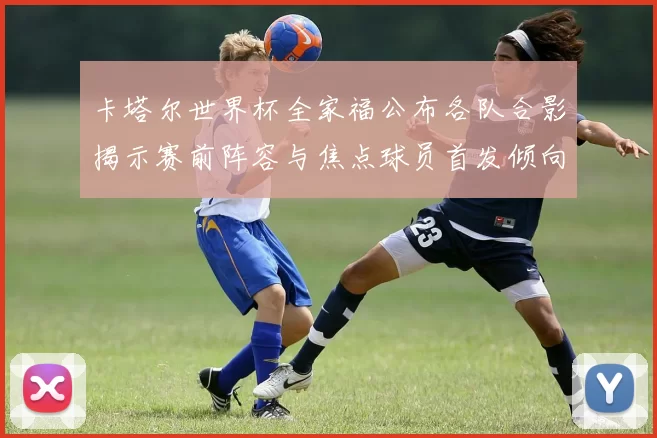 卡塔尔世界杯全家福公布各队合影揭示赛前阵容与焦点球员首发倾向