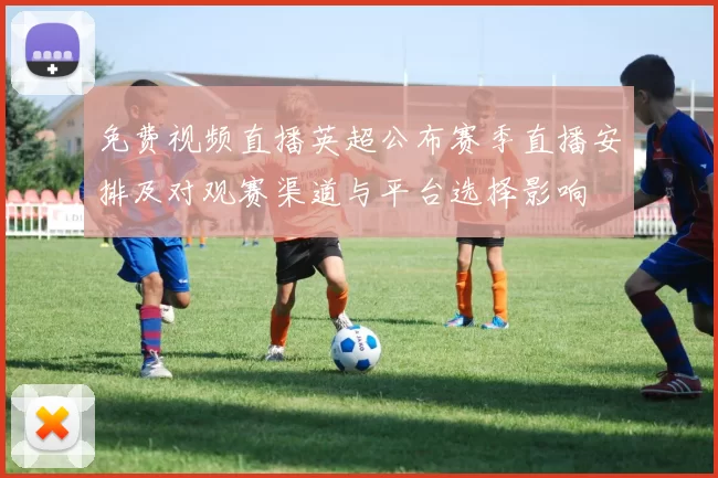 免费视频直播英超公布赛季直播安排及对观赛渠道与平台选择影响