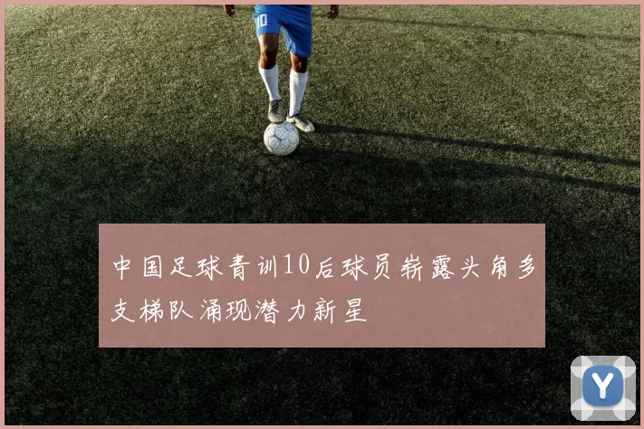 中国足球青训10后球员崭露头角多支梯队涌现潜力新星