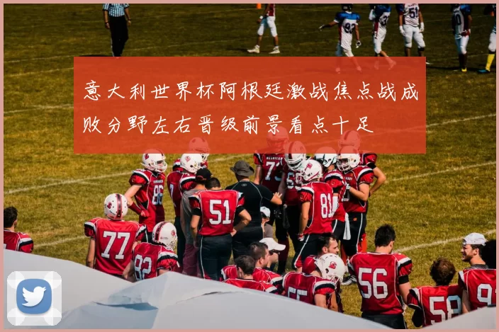 意大利世界杯阿根廷激战焦点战成败分野左右晋级前景看点十足