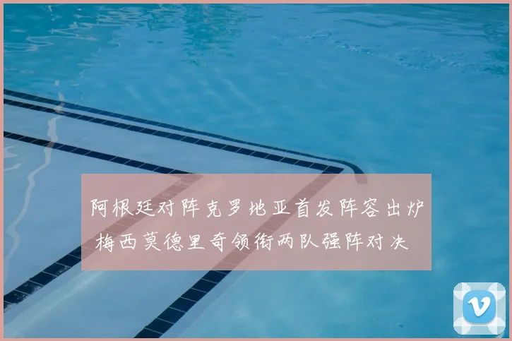 阿根廷对阵克罗地亚首发阵容出炉 梅西莫德里奇领衔两队强阵对决