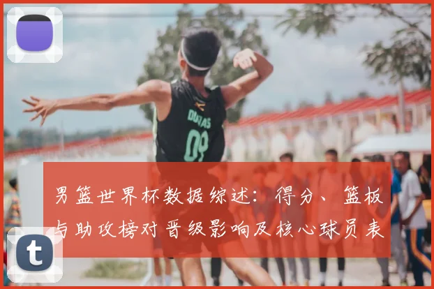 男篮世界杯数据综述：得分、篮板与助攻榜对晋级影响及核心球员表现