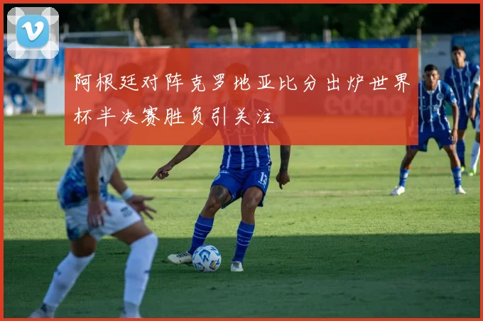 阿根廷对阵克罗地亚比分出炉世界杯半决赛胜负引关注