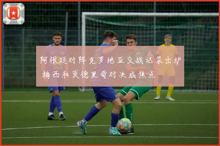 阿根廷对阵克罗地亚交战记录出炉 梅西和莫德里奇对决成焦点