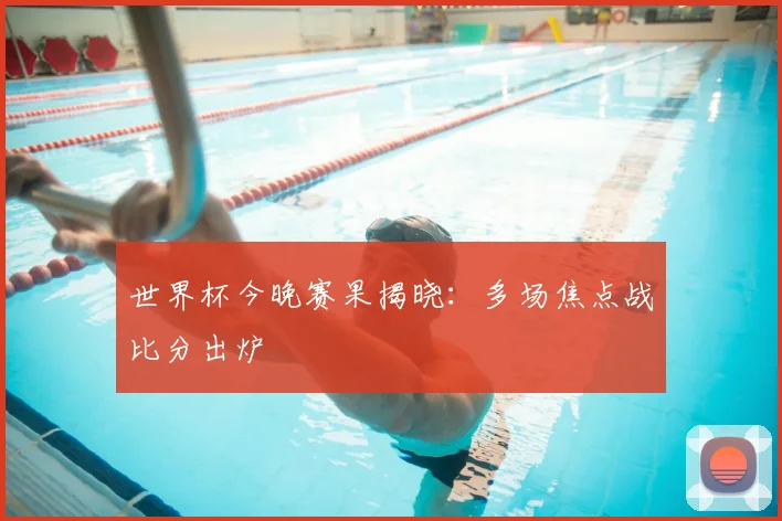 世界杯今晚赛果揭晓:多场焦点战比分出炉