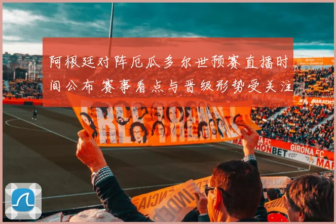 阿根廷对阵厄瓜多尔世预赛直播时间公布 赛事看点与晋级形势受关注