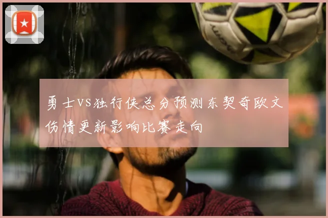 勇士vs独行侠总分预测东契奇欧文伤情更新影响比赛走向