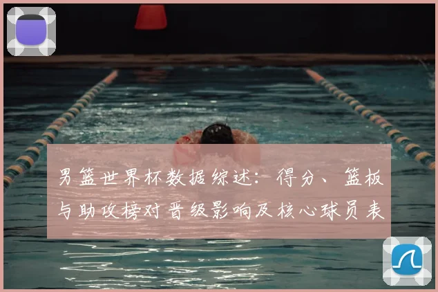 男篮世界杯数据综述：得分、篮板与助攻榜对晋级影响及核心球员表现