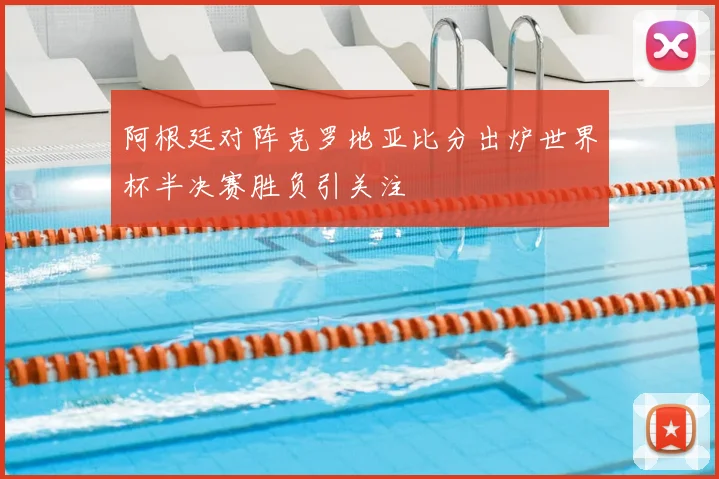 阿根廷对阵克罗地亚比分出炉世界杯半决赛胜负引关注
