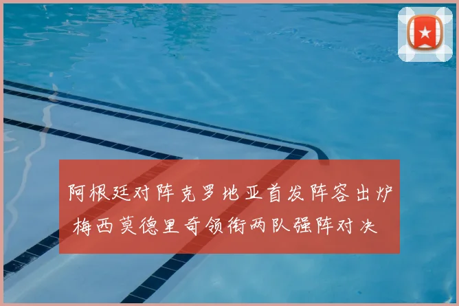 阿根廷对阵克罗地亚首发阵容出炉 梅西莫德里奇领衔两队强阵对决