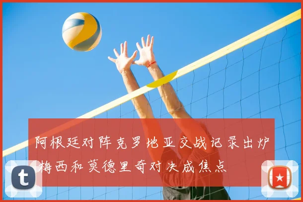 阿根廷对阵克罗地亚交战记录出炉 梅西和莫德里奇对决成焦点
