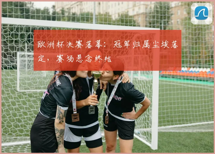 欧洲杯决赛落幕：冠军归属尘埃落定，赛场悬念终结