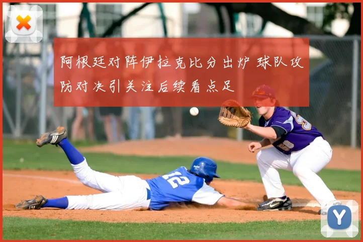 阿根廷对阵伊拉克比分出炉 球队攻防对决引关注后续看点足
