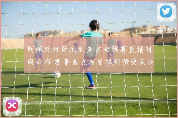 阿根廷对阵厄瓜多尔世预赛直播时间公布 赛事看点与晋级形势受关注