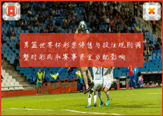 男篮世界杯彩票停售与投注规则调整对彩民和赛事资金分配影响
